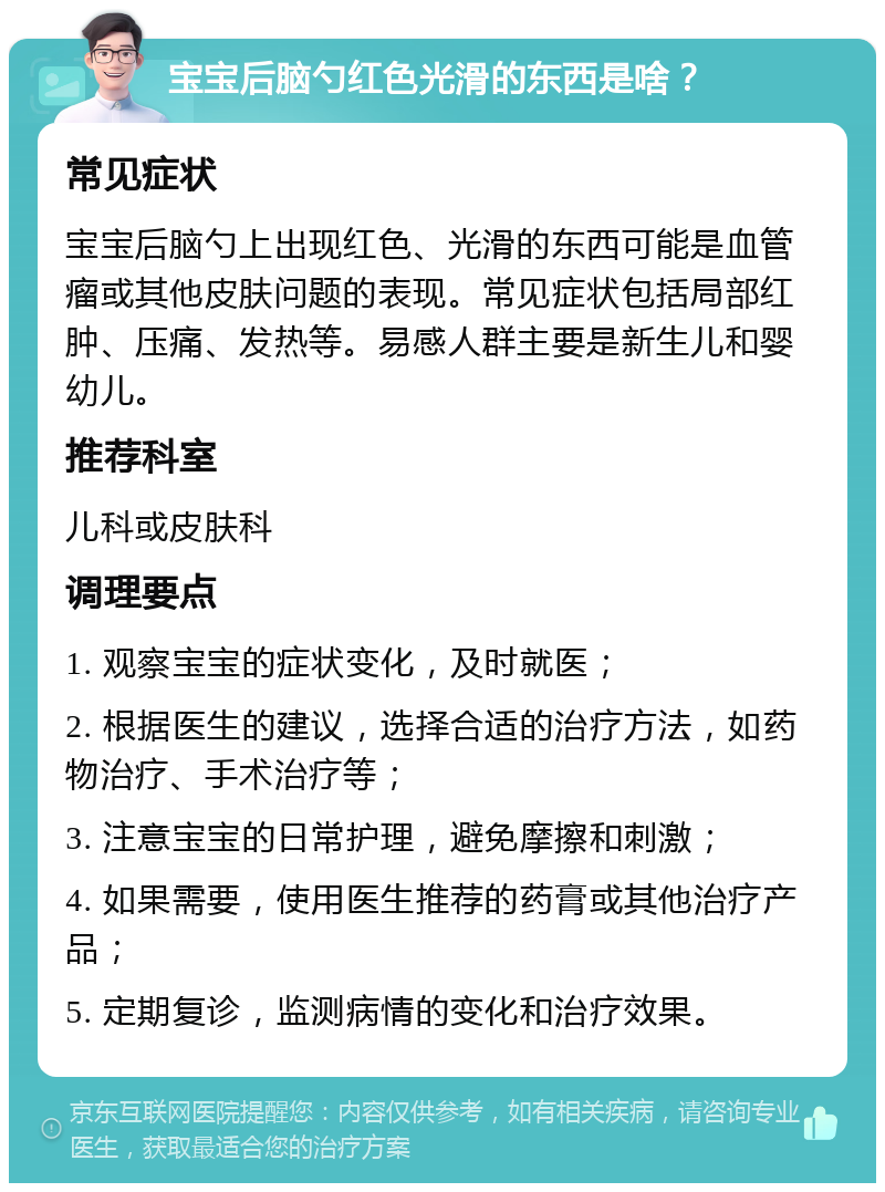 宝宝后脑勺红色光滑的东西是啥？ 常见症状 宝宝后脑勺上出现红色、光滑的东西可能是血管瘤或其他皮肤问题的表现。常见症状包括局部红肿、压痛、发热等。易感人群主要是新生儿和婴幼儿。 推荐科室 儿科或皮肤科 调理要点 1. 观察宝宝的症状变化，及时就医； 2. 根据医生的建议，选择合适的治疗方法，如药物治疗、手术治疗等； 3. 注意宝宝的日常护理，避免摩擦和刺激； 4. 如果需要，使用医生推荐的药膏或其他治疗产品； 5. 定期复诊，监测病情的变化和治疗效果。