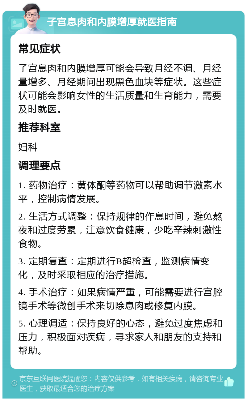 子宫息肉和内膜增厚就医指南 常见症状 子宫息肉和内膜增厚可能会导致月经不调、月经量增多、月经期间出现黑色血块等症状。这些症状可能会影响女性的生活质量和生育能力，需要及时就医。 推荐科室 妇科 调理要点 1. 药物治疗：黄体酮等药物可以帮助调节激素水平，控制病情发展。 2. 生活方式调整：保持规律的作息时间，避免熬夜和过度劳累，注意饮食健康，少吃辛辣刺激性食物。 3. 定期复查：定期进行B超检查，监测病情变化，及时采取相应的治疗措施。 4. 手术治疗：如果病情严重，可能需要进行宫腔镜手术等微创手术来切除息肉或修复内膜。 5. 心理调适：保持良好的心态，避免过度焦虑和压力，积极面对疾病，寻求家人和朋友的支持和帮助。