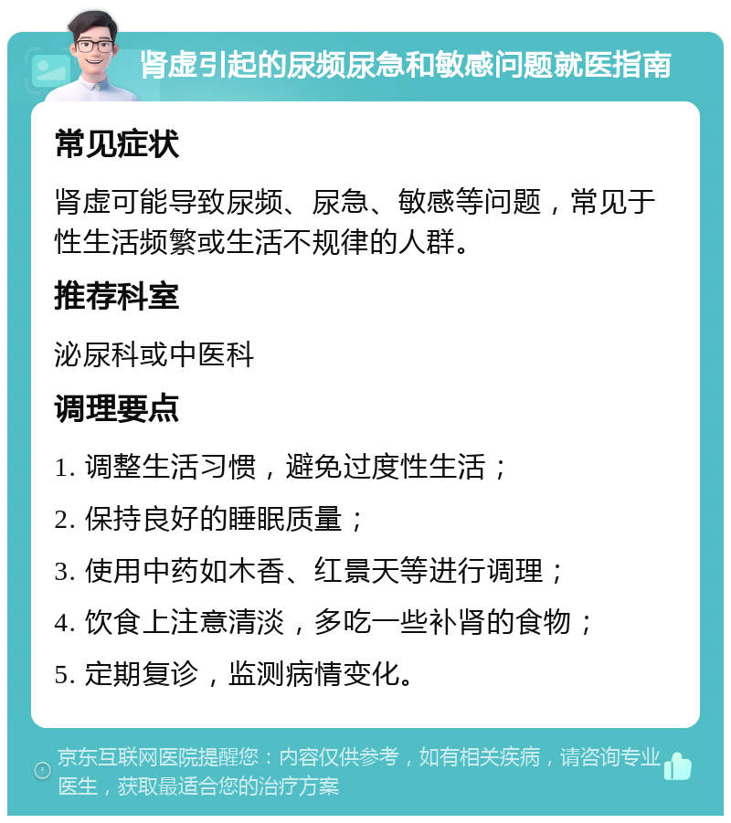 肾虚引起的尿频尿急和敏感问题就医指南 常见症状 肾虚可能导致尿频、尿急、敏感等问题，常见于性生活频繁或生活不规律的人群。 推荐科室 泌尿科或中医科 调理要点 1. 调整生活习惯，避免过度性生活； 2. 保持良好的睡眠质量； 3. 使用中药如木香、红景天等进行调理； 4. 饮食上注意清淡，多吃一些补肾的食物； 5. 定期复诊，监测病情变化。