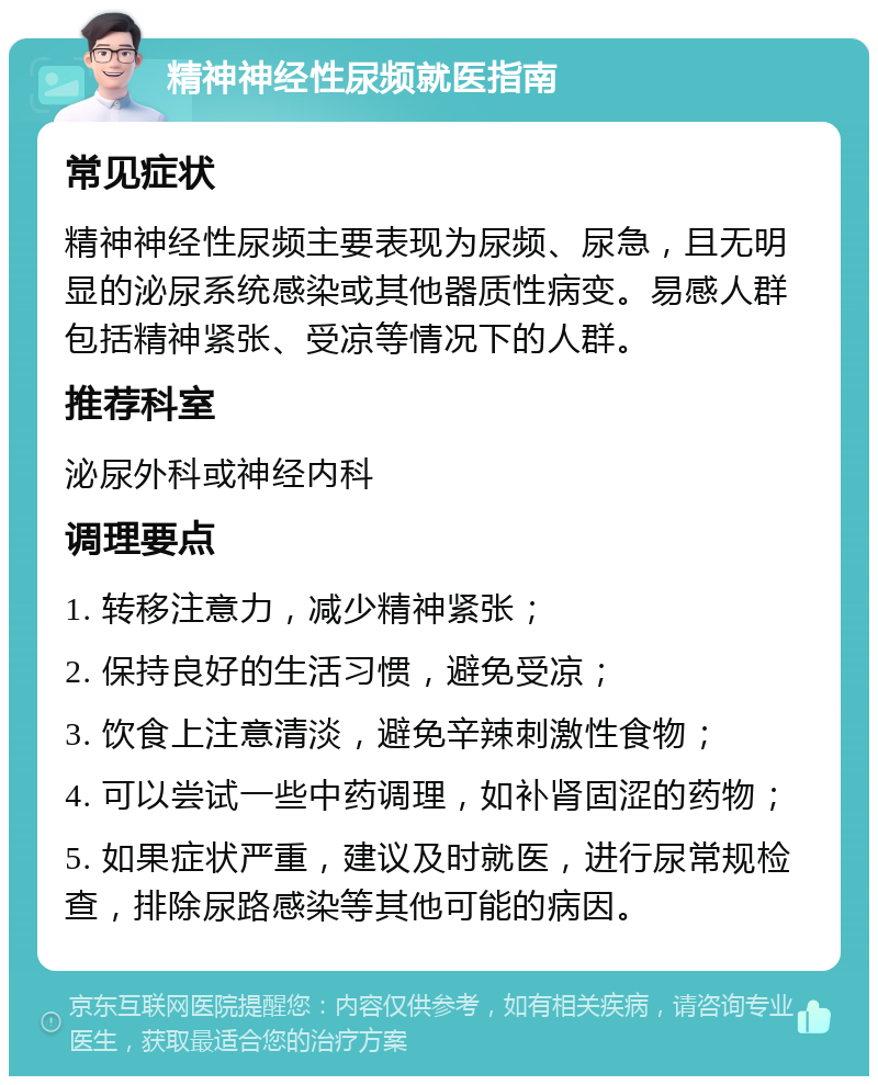 精神神经性尿频就医指南 常见症状 精神神经性尿频主要表现为尿频、尿急，且无明显的泌尿系统感染或其他器质性病变。易感人群包括精神紧张、受凉等情况下的人群。 推荐科室 泌尿外科或神经内科 调理要点 1. 转移注意力，减少精神紧张； 2. 保持良好的生活习惯，避免受凉； 3. 饮食上注意清淡，避免辛辣刺激性食物； 4. 可以尝试一些中药调理，如补肾固涩的药物； 5. 如果症状严重，建议及时就医，进行尿常规检查，排除尿路感染等其他可能的病因。