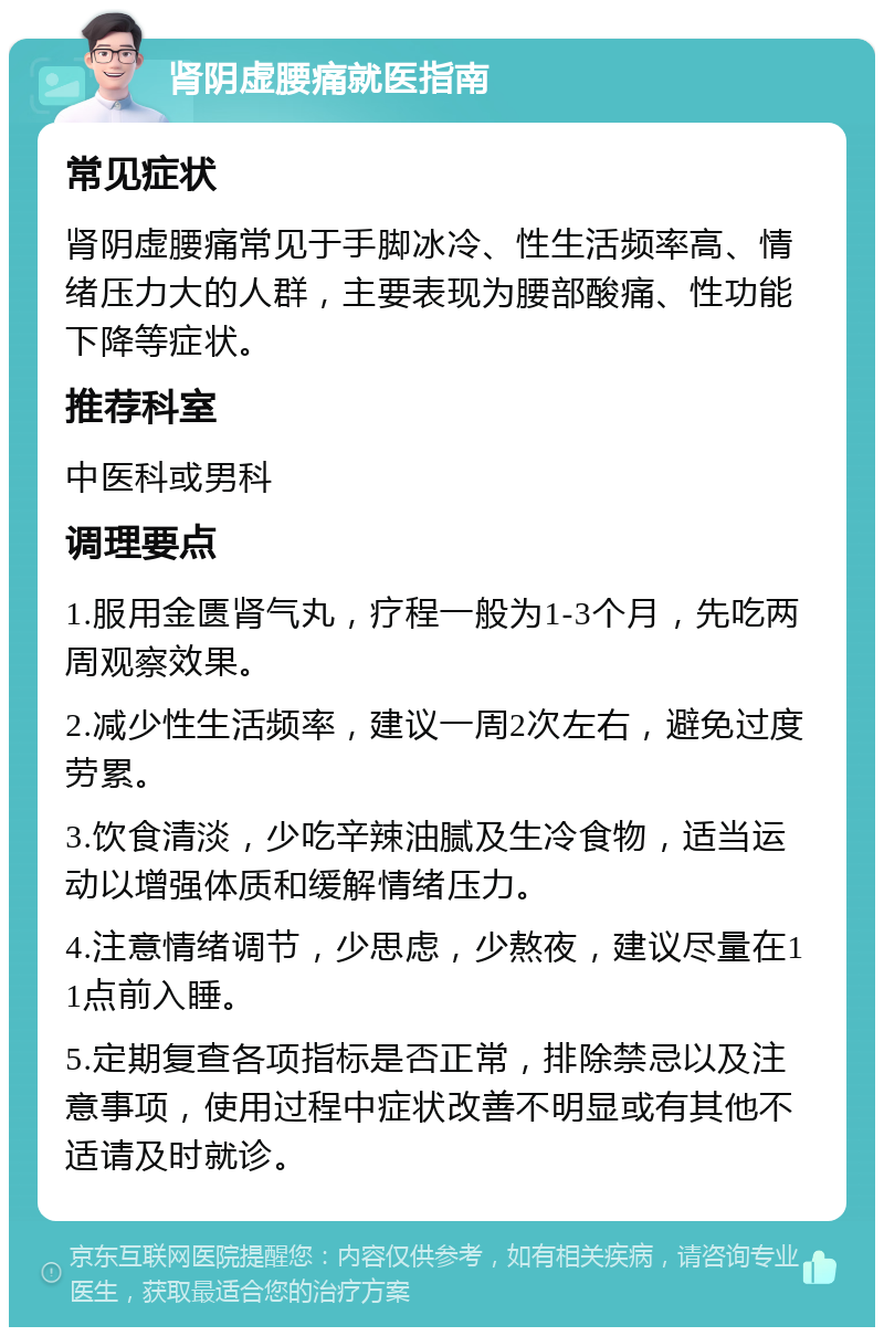 肾阴虚腰痛就医指南 常见症状 肾阴虚腰痛常见于手脚冰冷、性生活频率高、情绪压力大的人群，主要表现为腰部酸痛、性功能下降等症状。 推荐科室 中医科或男科 调理要点 1.服用金匮肾气丸，疗程一般为1-3个月，先吃两周观察效果。 2.减少性生活频率，建议一周2次左右，避免过度劳累。 3.饮食清淡，少吃辛辣油腻及生冷食物，适当运动以增强体质和缓解情绪压力。 4.注意情绪调节，少思虑，少熬夜，建议尽量在11点前入睡。 5.定期复查各项指标是否正常，排除禁忌以及注意事项，使用过程中症状改善不明显或有其他不适请及时就诊。