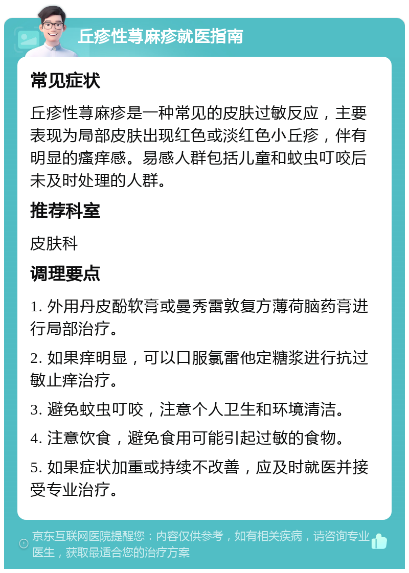 丘疹性荨麻疹就医指南 常见症状 丘疹性荨麻疹是一种常见的皮肤过敏反应，主要表现为局部皮肤出现红色或淡红色小丘疹，伴有明显的瘙痒感。易感人群包括儿童和蚊虫叮咬后未及时处理的人群。 推荐科室 皮肤科 调理要点 1. 外用丹皮酚软膏或曼秀雷敦复方薄荷脑药膏进行局部治疗。 2. 如果痒明显，可以口服氯雷他定糖浆进行抗过敏止痒治疗。 3. 避免蚊虫叮咬，注意个人卫生和环境清洁。 4. 注意饮食，避免食用可能引起过敏的食物。 5. 如果症状加重或持续不改善，应及时就医并接受专业治疗。