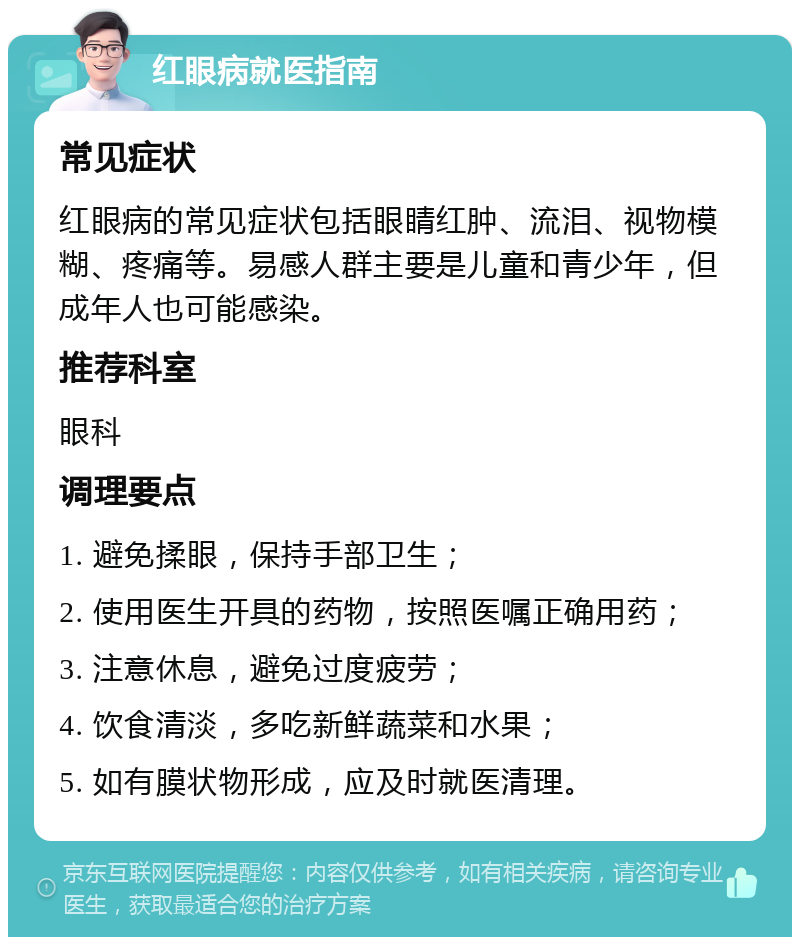 红眼病就医指南 常见症状 红眼病的常见症状包括眼睛红肿、流泪、视物模糊、疼痛等。易感人群主要是儿童和青少年，但成年人也可能感染。 推荐科室 眼科 调理要点 1. 避免揉眼，保持手部卫生； 2. 使用医生开具的药物，按照医嘱正确用药； 3. 注意休息，避免过度疲劳； 4. 饮食清淡，多吃新鲜蔬菜和水果； 5. 如有膜状物形成，应及时就医清理。