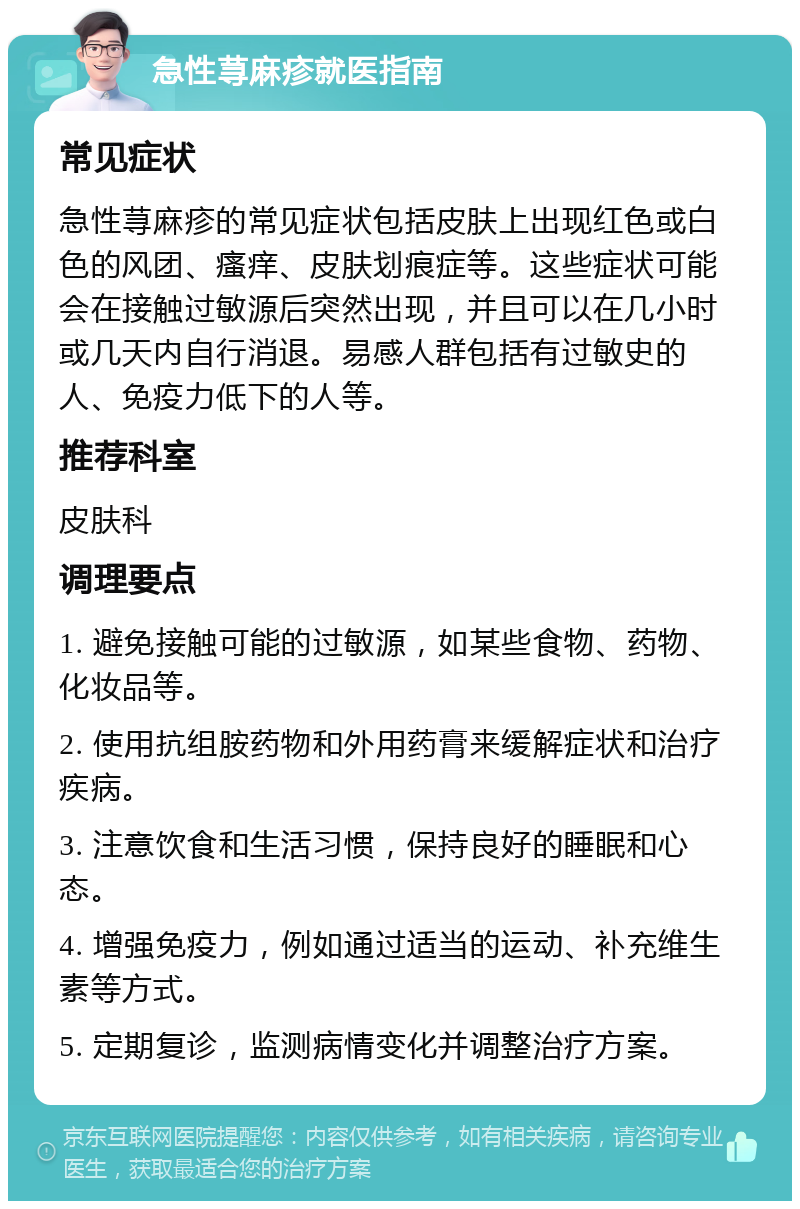 急性荨麻疹就医指南 常见症状 急性荨麻疹的常见症状包括皮肤上出现红色或白色的风团、瘙痒、皮肤划痕症等。这些症状可能会在接触过敏源后突然出现，并且可以在几小时或几天内自行消退。易感人群包括有过敏史的人、免疫力低下的人等。 推荐科室 皮肤科 调理要点 1. 避免接触可能的过敏源，如某些食物、药物、化妆品等。 2. 使用抗组胺药物和外用药膏来缓解症状和治疗疾病。 3. 注意饮食和生活习惯，保持良好的睡眠和心态。 4. 增强免疫力，例如通过适当的运动、补充维生素等方式。 5. 定期复诊，监测病情变化并调整治疗方案。