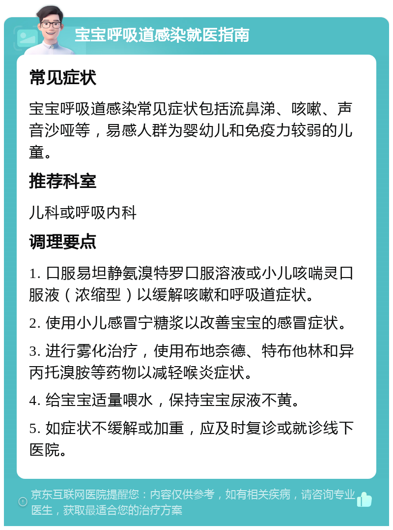 宝宝呼吸道感染就医指南 常见症状 宝宝呼吸道感染常见症状包括流鼻涕、咳嗽、声音沙哑等，易感人群为婴幼儿和免疫力较弱的儿童。 推荐科室 儿科或呼吸内科 调理要点 1. 口服易坦静氨溴特罗口服溶液或小儿咳喘灵口服液（浓缩型）以缓解咳嗽和呼吸道症状。 2. 使用小儿感冒宁糖浆以改善宝宝的感冒症状。 3. 进行雾化治疗，使用布地奈德、特布他林和异丙托溴胺等药物以减轻喉炎症状。 4. 给宝宝适量喂水，保持宝宝尿液不黄。 5. 如症状不缓解或加重，应及时复诊或就诊线下医院。