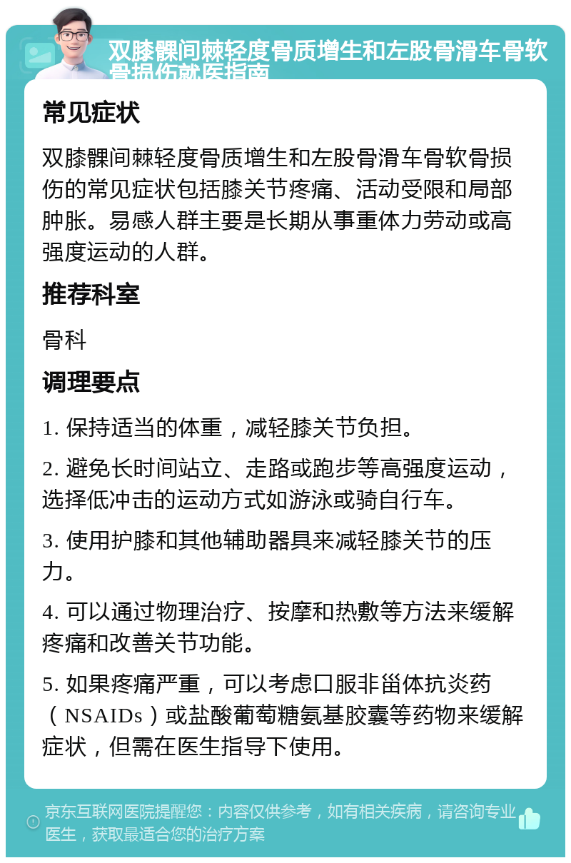 双膝髁间棘轻度骨质增生和左股骨滑车骨软骨损伤就医指南 常见症状 双膝髁间棘轻度骨质增生和左股骨滑车骨软骨损伤的常见症状包括膝关节疼痛、活动受限和局部肿胀。易感人群主要是长期从事重体力劳动或高强度运动的人群。 推荐科室 骨科 调理要点 1. 保持适当的体重，减轻膝关节负担。 2. 避免长时间站立、走路或跑步等高强度运动，选择低冲击的运动方式如游泳或骑自行车。 3. 使用护膝和其他辅助器具来减轻膝关节的压力。 4. 可以通过物理治疗、按摩和热敷等方法来缓解疼痛和改善关节功能。 5. 如果疼痛严重，可以考虑口服非甾体抗炎药（NSAIDs）或盐酸葡萄糖氨基胶囊等药物来缓解症状，但需在医生指导下使用。