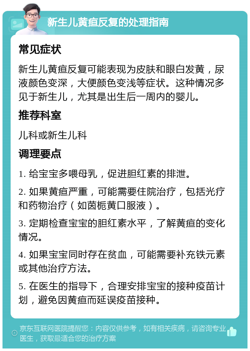 新生儿黄疸反复的处理指南 常见症状 新生儿黄疸反复可能表现为皮肤和眼白发黄，尿液颜色变深，大便颜色变浅等症状。这种情况多见于新生儿，尤其是出生后一周内的婴儿。 推荐科室 儿科或新生儿科 调理要点 1. 给宝宝多喂母乳，促进胆红素的排泄。 2. 如果黄疸严重，可能需要住院治疗，包括光疗和药物治疗（如茵栀黄口服液）。 3. 定期检查宝宝的胆红素水平，了解黄疸的变化情况。 4. 如果宝宝同时存在贫血，可能需要补充铁元素或其他治疗方法。 5. 在医生的指导下，合理安排宝宝的接种疫苗计划，避免因黄疸而延误疫苗接种。