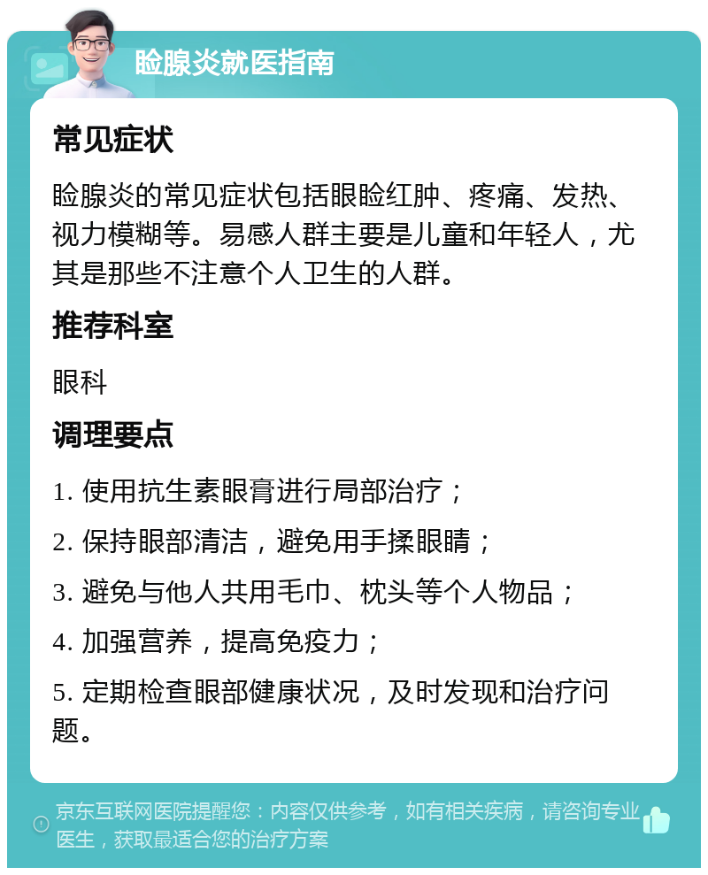 睑腺炎就医指南 常见症状 睑腺炎的常见症状包括眼睑红肿、疼痛、发热、视力模糊等。易感人群主要是儿童和年轻人，尤其是那些不注意个人卫生的人群。 推荐科室 眼科 调理要点 1. 使用抗生素眼膏进行局部治疗； 2. 保持眼部清洁，避免用手揉眼睛； 3. 避免与他人共用毛巾、枕头等个人物品； 4. 加强营养，提高免疫力； 5. 定期检查眼部健康状况，及时发现和治疗问题。