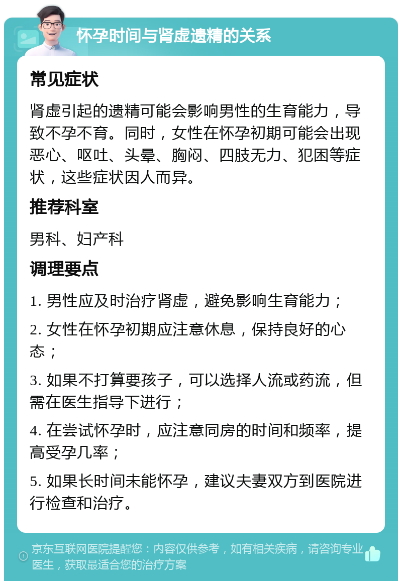 怀孕时间与肾虚遗精的关系 常见症状 肾虚引起的遗精可能会影响男性的生育能力，导致不孕不育。同时，女性在怀孕初期可能会出现恶心、呕吐、头晕、胸闷、四肢无力、犯困等症状，这些症状因人而异。 推荐科室 男科、妇产科 调理要点 1. 男性应及时治疗肾虚，避免影响生育能力； 2. 女性在怀孕初期应注意休息，保持良好的心态； 3. 如果不打算要孩子，可以选择人流或药流，但需在医生指导下进行； 4. 在尝试怀孕时，应注意同房的时间和频率，提高受孕几率； 5. 如果长时间未能怀孕，建议夫妻双方到医院进行检查和治疗。