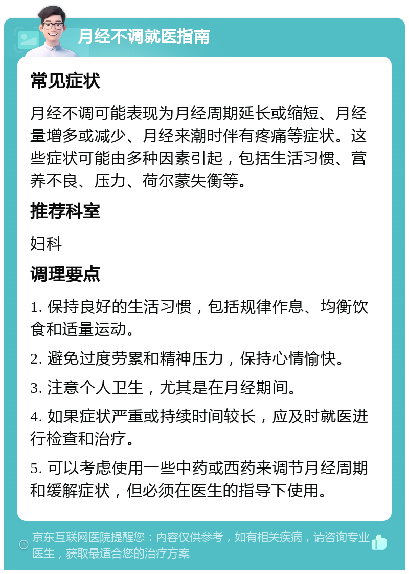 月经不调就医指南 常见症状 月经不调可能表现为月经周期延长或缩短、月经量增多或减少、月经来潮时伴有疼痛等症状。这些症状可能由多种因素引起，包括生活习惯、营养不良、压力、荷尔蒙失衡等。 推荐科室 妇科 调理要点 1. 保持良好的生活习惯，包括规律作息、均衡饮食和适量运动。 2. 避免过度劳累和精神压力，保持心情愉快。 3. 注意个人卫生，尤其是在月经期间。 4. 如果症状严重或持续时间较长，应及时就医进行检查和治疗。 5. 可以考虑使用一些中药或西药来调节月经周期和缓解症状，但必须在医生的指导下使用。