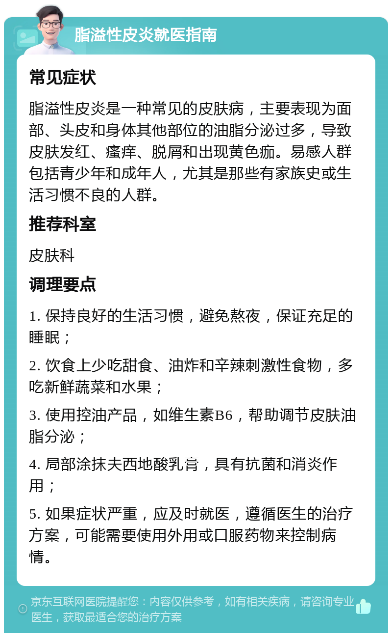 脂溢性皮炎就医指南 常见症状 脂溢性皮炎是一种常见的皮肤病，主要表现为面部、头皮和身体其他部位的油脂分泌过多，导致皮肤发红、瘙痒、脱屑和出现黄色痂。易感人群包括青少年和成年人，尤其是那些有家族史或生活习惯不良的人群。 推荐科室 皮肤科 调理要点 1. 保持良好的生活习惯，避免熬夜，保证充足的睡眠； 2. 饮食上少吃甜食、油炸和辛辣刺激性食物，多吃新鲜蔬菜和水果； 3. 使用控油产品，如维生素B6，帮助调节皮肤油脂分泌； 4. 局部涂抹夫西地酸乳膏，具有抗菌和消炎作用； 5. 如果症状严重，应及时就医，遵循医生的治疗方案，可能需要使用外用或口服药物来控制病情。