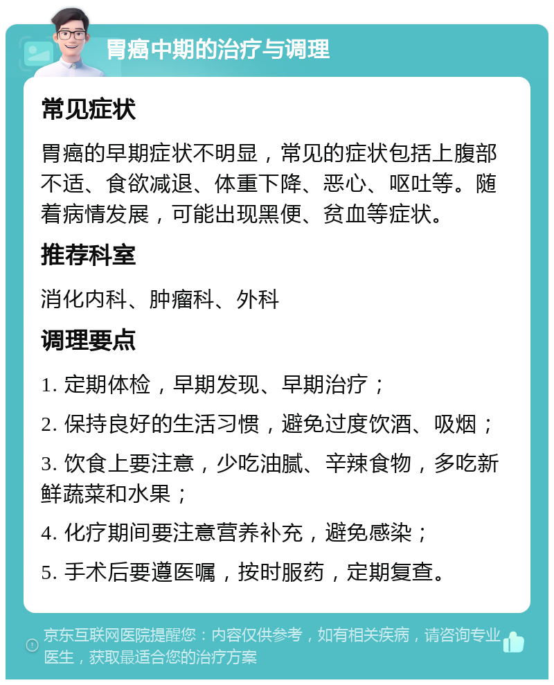 胃癌中期的治疗与调理 常见症状 胃癌的早期症状不明显，常见的症状包括上腹部不适、食欲减退、体重下降、恶心、呕吐等。随着病情发展，可能出现黑便、贫血等症状。 推荐科室 消化内科、肿瘤科、外科 调理要点 1. 定期体检，早期发现、早期治疗； 2. 保持良好的生活习惯，避免过度饮酒、吸烟； 3. 饮食上要注意，少吃油腻、辛辣食物，多吃新鲜蔬菜和水果； 4. 化疗期间要注意营养补充，避免感染； 5. 手术后要遵医嘱，按时服药，定期复查。