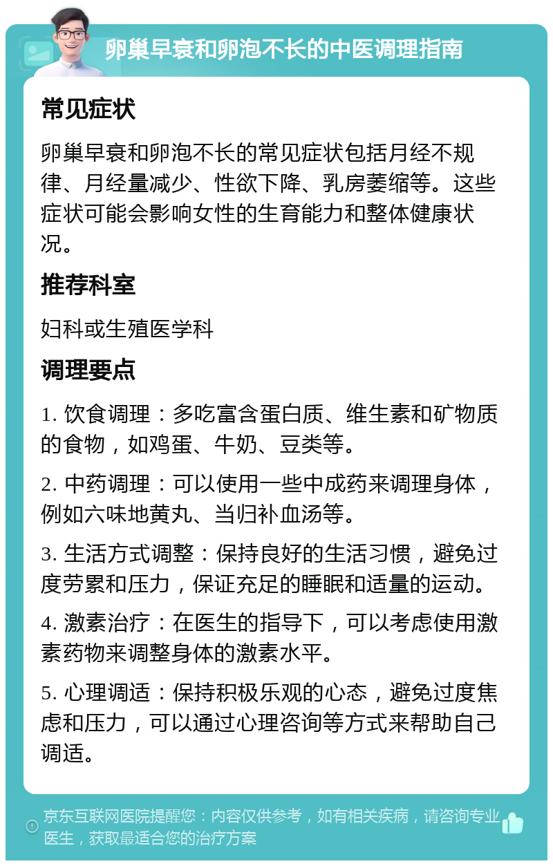 卵巢早衰和卵泡不长的中医调理指南 常见症状 卵巢早衰和卵泡不长的常见症状包括月经不规律、月经量减少、性欲下降、乳房萎缩等。这些症状可能会影响女性的生育能力和整体健康状况。 推荐科室 妇科或生殖医学科 调理要点 1. 饮食调理：多吃富含蛋白质、维生素和矿物质的食物，如鸡蛋、牛奶、豆类等。 2. 中药调理：可以使用一些中成药来调理身体，例如六味地黄丸、当归补血汤等。 3. 生活方式调整：保持良好的生活习惯，避免过度劳累和压力，保证充足的睡眠和适量的运动。 4. 激素治疗：在医生的指导下，可以考虑使用激素药物来调整身体的激素水平。 5. 心理调适：保持积极乐观的心态，避免过度焦虑和压力，可以通过心理咨询等方式来帮助自己调适。