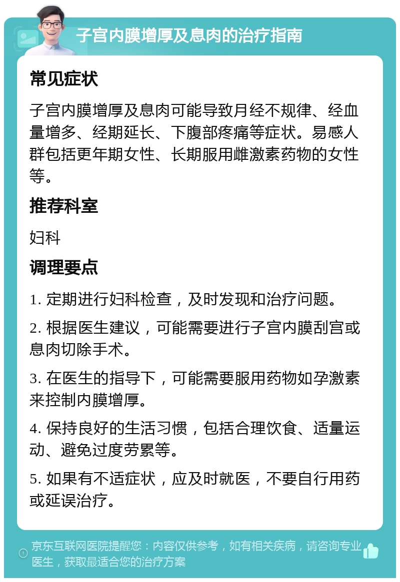 子宫内膜增厚及息肉的治疗指南 常见症状 子宫内膜增厚及息肉可能导致月经不规律、经血量增多、经期延长、下腹部疼痛等症状。易感人群包括更年期女性、长期服用雌激素药物的女性等。 推荐科室 妇科 调理要点 1. 定期进行妇科检查，及时发现和治疗问题。 2. 根据医生建议，可能需要进行子宫内膜刮宫或息肉切除手术。 3. 在医生的指导下，可能需要服用药物如孕激素来控制内膜增厚。 4. 保持良好的生活习惯，包括合理饮食、适量运动、避免过度劳累等。 5. 如果有不适症状，应及时就医，不要自行用药或延误治疗。