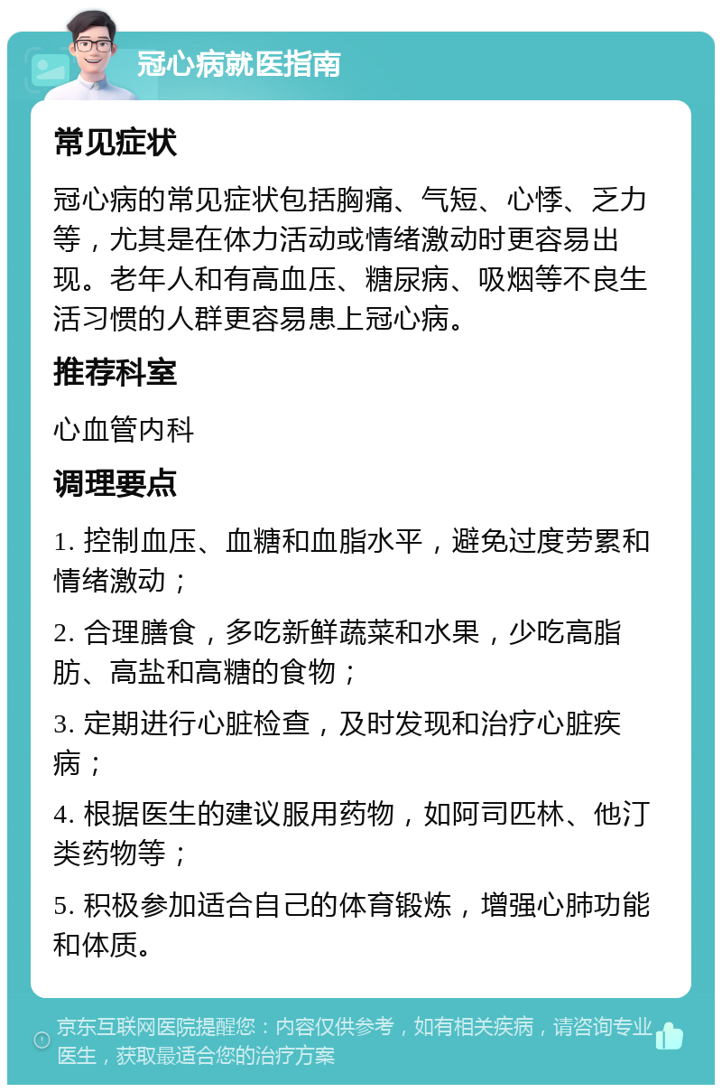 冠心病就医指南 常见症状 冠心病的常见症状包括胸痛、气短、心悸、乏力等，尤其是在体力活动或情绪激动时更容易出现。老年人和有高血压、糖尿病、吸烟等不良生活习惯的人群更容易患上冠心病。 推荐科室 心血管内科 调理要点 1. 控制血压、血糖和血脂水平，避免过度劳累和情绪激动； 2. 合理膳食，多吃新鲜蔬菜和水果，少吃高脂肪、高盐和高糖的食物； 3. 定期进行心脏检查，及时发现和治疗心脏疾病； 4. 根据医生的建议服用药物，如阿司匹林、他汀类药物等； 5. 积极参加适合自己的体育锻炼，增强心肺功能和体质。