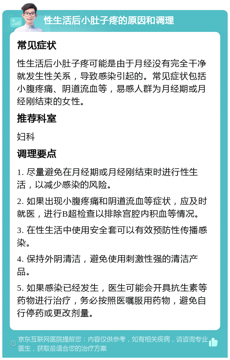 性生活后小肚子疼的原因和调理 常见症状 性生活后小肚子疼可能是由于月经没有完全干净就发生性关系，导致感染引起的。常见症状包括小腹疼痛、阴道流血等，易感人群为月经期或月经刚结束的女性。 推荐科室 妇科 调理要点 1. 尽量避免在月经期或月经刚结束时进行性生活，以减少感染的风险。 2. 如果出现小腹疼痛和阴道流血等症状，应及时就医，进行B超检查以排除宫腔内积血等情况。 3. 在性生活中使用安全套可以有效预防性传播感染。 4. 保持外阴清洁，避免使用刺激性强的清洁产品。 5. 如果感染已经发生，医生可能会开具抗生素等药物进行治疗，务必按照医嘱服用药物，避免自行停药或更改剂量。