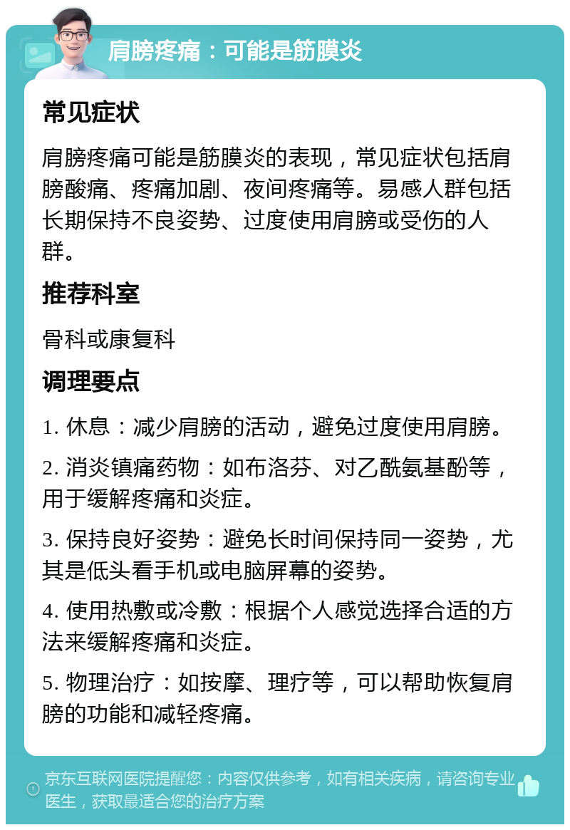 肩膀疼痛：可能是筋膜炎 常见症状 肩膀疼痛可能是筋膜炎的表现，常见症状包括肩膀酸痛、疼痛加剧、夜间疼痛等。易感人群包括长期保持不良姿势、过度使用肩膀或受伤的人群。 推荐科室 骨科或康复科 调理要点 1. 休息：减少肩膀的活动，避免过度使用肩膀。 2. 消炎镇痛药物：如布洛芬、对乙酰氨基酚等，用于缓解疼痛和炎症。 3. 保持良好姿势：避免长时间保持同一姿势，尤其是低头看手机或电脑屏幕的姿势。 4. 使用热敷或冷敷：根据个人感觉选择合适的方法来缓解疼痛和炎症。 5. 物理治疗：如按摩、理疗等，可以帮助恢复肩膀的功能和减轻疼痛。