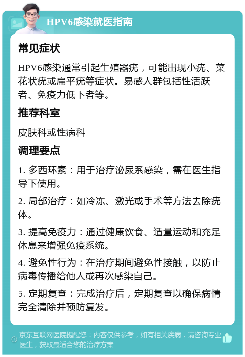 HPV6感染就医指南 常见症状 HPV6感染通常引起生殖器疣，可能出现小疣、菜花状疣或扁平疣等症状。易感人群包括性活跃者、免疫力低下者等。 推荐科室 皮肤科或性病科 调理要点 1. 多西环素：用于治疗泌尿系感染，需在医生指导下使用。 2. 局部治疗：如冷冻、激光或手术等方法去除疣体。 3. 提高免疫力：通过健康饮食、适量运动和充足休息来增强免疫系统。 4. 避免性行为：在治疗期间避免性接触，以防止病毒传播给他人或再次感染自己。 5. 定期复查：完成治疗后，定期复查以确保病情完全清除并预防复发。