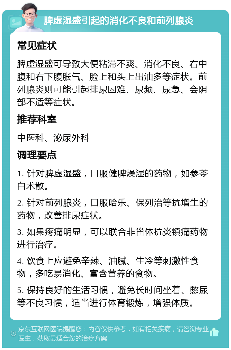 脾虚湿盛引起的消化不良和前列腺炎 常见症状 脾虚湿盛可导致大便粘滞不爽、消化不良、右中腹和右下腹胀气、脸上和头上出油多等症状。前列腺炎则可能引起排尿困难、尿频、尿急、会阴部不适等症状。 推荐科室 中医科、泌尿外科 调理要点 1. 针对脾虚湿盛，口服健脾燥湿的药物，如参苓白术散。 2. 针对前列腺炎，口服哈乐、保列治等抗增生的药物，改善排尿症状。 3. 如果疼痛明显，可以联合非甾体抗炎镇痛药物进行治疗。 4. 饮食上应避免辛辣、油腻、生冷等刺激性食物，多吃易消化、富含营养的食物。 5. 保持良好的生活习惯，避免长时间坐着、憋尿等不良习惯，适当进行体育锻炼，增强体质。