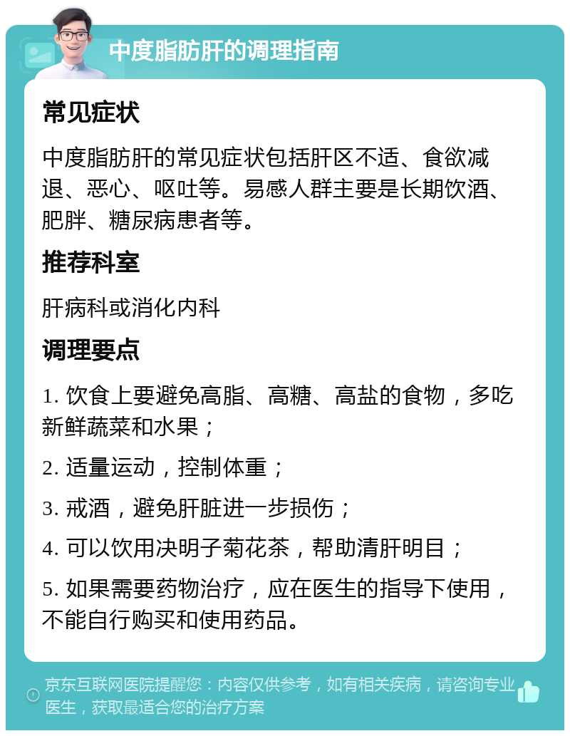 中度脂肪肝的调理指南 常见症状 中度脂肪肝的常见症状包括肝区不适、食欲减退、恶心、呕吐等。易感人群主要是长期饮酒、肥胖、糖尿病患者等。 推荐科室 肝病科或消化内科 调理要点 1. 饮食上要避免高脂、高糖、高盐的食物，多吃新鲜蔬菜和水果； 2. 适量运动，控制体重； 3. 戒酒，避免肝脏进一步损伤； 4. 可以饮用决明子菊花茶，帮助清肝明目； 5. 如果需要药物治疗，应在医生的指导下使用，不能自行购买和使用药品。