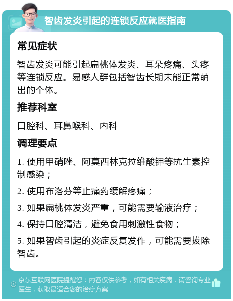 智齿发炎引起的连锁反应就医指南 常见症状 智齿发炎可能引起扁桃体发炎、耳朵疼痛、头疼等连锁反应。易感人群包括智齿长期未能正常萌出的个体。 推荐科室 口腔科、耳鼻喉科、内科 调理要点 1. 使用甲硝唑、阿莫西林克拉维酸钾等抗生素控制感染； 2. 使用布洛芬等止痛药缓解疼痛； 3. 如果扁桃体发炎严重，可能需要输液治疗； 4. 保持口腔清洁，避免食用刺激性食物； 5. 如果智齿引起的炎症反复发作，可能需要拔除智齿。