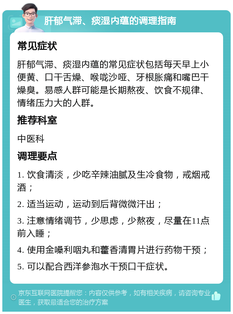 肝郁气滞、痰湿内蕴的调理指南 常见症状 肝郁气滞、痰湿内蕴的常见症状包括每天早上小便黄、口干舌燥、喉咙沙哑、牙根胀痛和嘴巴干燥臭。易感人群可能是长期熬夜、饮食不规律、情绪压力大的人群。 推荐科室 中医科 调理要点 1. 饮食清淡，少吃辛辣油腻及生冷食物，戒烟戒酒； 2. 适当运动，运动到后背微微汗出； 3. 注意情绪调节，少思虑，少熬夜，尽量在11点前入睡； 4. 使用金嗓利咽丸和藿香清胃片进行药物干预； 5. 可以配合西洋参泡水干预口干症状。