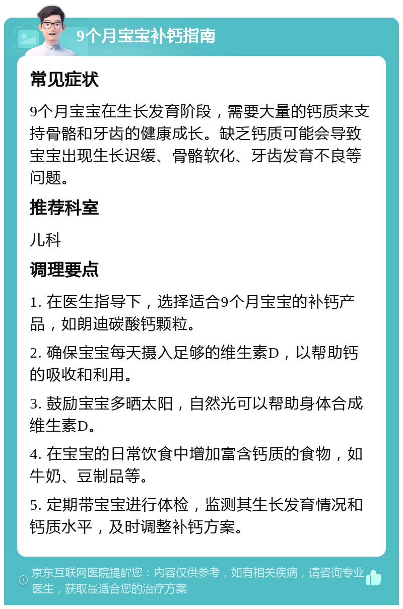 9个月宝宝补钙指南 常见症状 9个月宝宝在生长发育阶段，需要大量的钙质来支持骨骼和牙齿的健康成长。缺乏钙质可能会导致宝宝出现生长迟缓、骨骼软化、牙齿发育不良等问题。 推荐科室 儿科 调理要点 1. 在医生指导下，选择适合9个月宝宝的补钙产品，如朗迪碳酸钙颗粒。 2. 确保宝宝每天摄入足够的维生素D，以帮助钙的吸收和利用。 3. 鼓励宝宝多晒太阳，自然光可以帮助身体合成维生素D。 4. 在宝宝的日常饮食中增加富含钙质的食物，如牛奶、豆制品等。 5. 定期带宝宝进行体检，监测其生长发育情况和钙质水平，及时调整补钙方案。