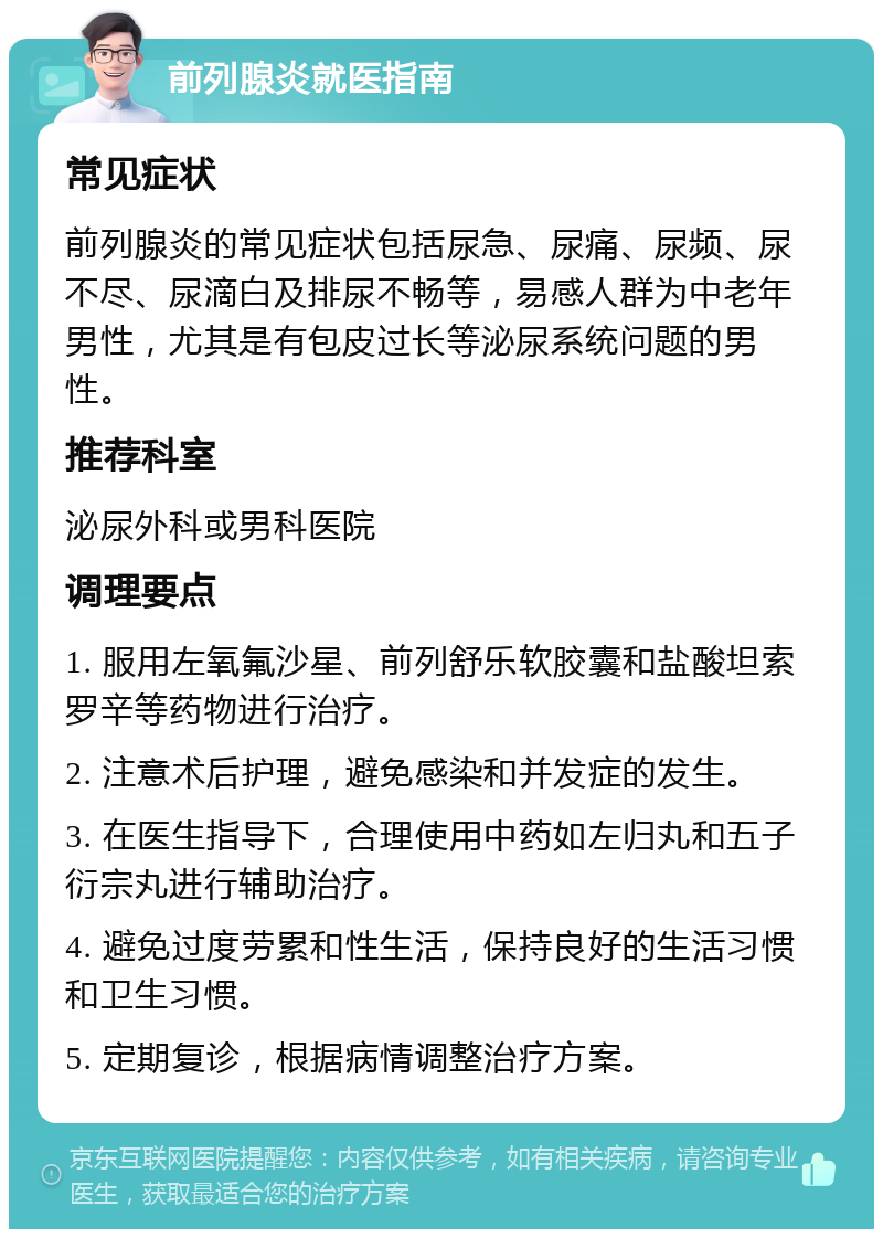 前列腺炎就医指南 常见症状 前列腺炎的常见症状包括尿急、尿痛、尿频、尿不尽、尿滴白及排尿不畅等，易感人群为中老年男性，尤其是有包皮过长等泌尿系统问题的男性。 推荐科室 泌尿外科或男科医院 调理要点 1. 服用左氧氟沙星、前列舒乐软胶囊和盐酸坦索罗辛等药物进行治疗。 2. 注意术后护理，避免感染和并发症的发生。 3. 在医生指导下，合理使用中药如左归丸和五子衍宗丸进行辅助治疗。 4. 避免过度劳累和性生活，保持良好的生活习惯和卫生习惯。 5. 定期复诊，根据病情调整治疗方案。