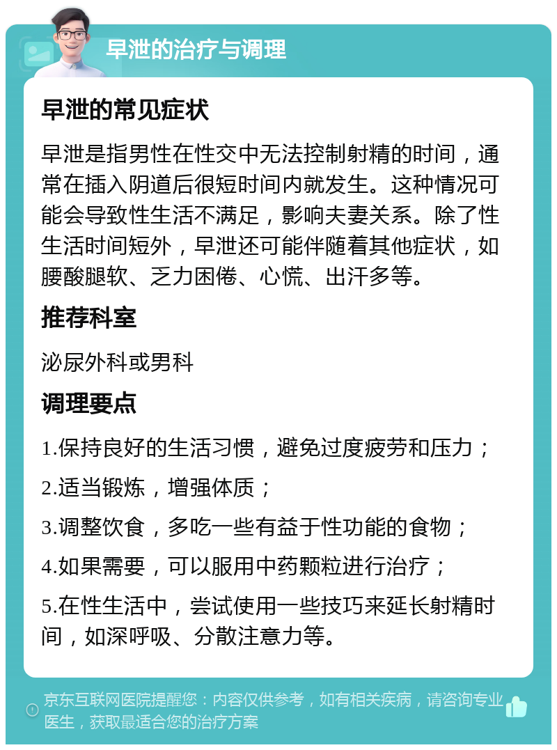 早泄的治疗与调理 早泄的常见症状 早泄是指男性在性交中无法控制射精的时间，通常在插入阴道后很短时间内就发生。这种情况可能会导致性生活不满足，影响夫妻关系。除了性生活时间短外，早泄还可能伴随着其他症状，如腰酸腿软、乏力困倦、心慌、出汗多等。 推荐科室 泌尿外科或男科 调理要点 1.保持良好的生活习惯，避免过度疲劳和压力； 2.适当锻炼，增强体质； 3.调整饮食，多吃一些有益于性功能的食物； 4.如果需要，可以服用中药颗粒进行治疗； 5.在性生活中，尝试使用一些技巧来延长射精时间，如深呼吸、分散注意力等。