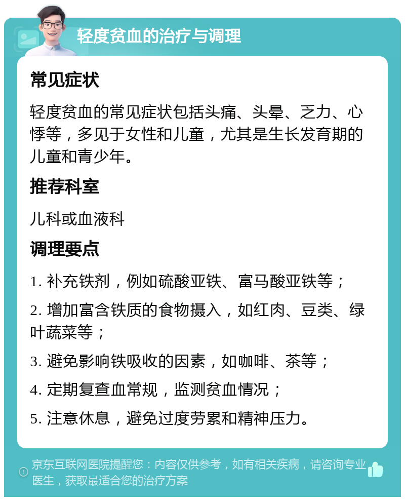 轻度贫血的治疗与调理 常见症状 轻度贫血的常见症状包括头痛、头晕、乏力、心悸等，多见于女性和儿童，尤其是生长发育期的儿童和青少年。 推荐科室 儿科或血液科 调理要点 1. 补充铁剂，例如硫酸亚铁、富马酸亚铁等； 2. 增加富含铁质的食物摄入，如红肉、豆类、绿叶蔬菜等； 3. 避免影响铁吸收的因素，如咖啡、茶等； 4. 定期复查血常规，监测贫血情况； 5. 注意休息，避免过度劳累和精神压力。