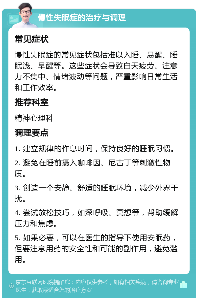 慢性失眠症的治疗与调理 常见症状 慢性失眠症的常见症状包括难以入睡、易醒、睡眠浅、早醒等。这些症状会导致白天疲劳、注意力不集中、情绪波动等问题，严重影响日常生活和工作效率。 推荐科室 精神心理科 调理要点 1. 建立规律的作息时间，保持良好的睡眠习惯。 2. 避免在睡前摄入咖啡因、尼古丁等刺激性物质。 3. 创造一个安静、舒适的睡眠环境，减少外界干扰。 4. 尝试放松技巧，如深呼吸、冥想等，帮助缓解压力和焦虑。 5. 如果必要，可以在医生的指导下使用安眠药，但要注意用药的安全性和可能的副作用，避免滥用。