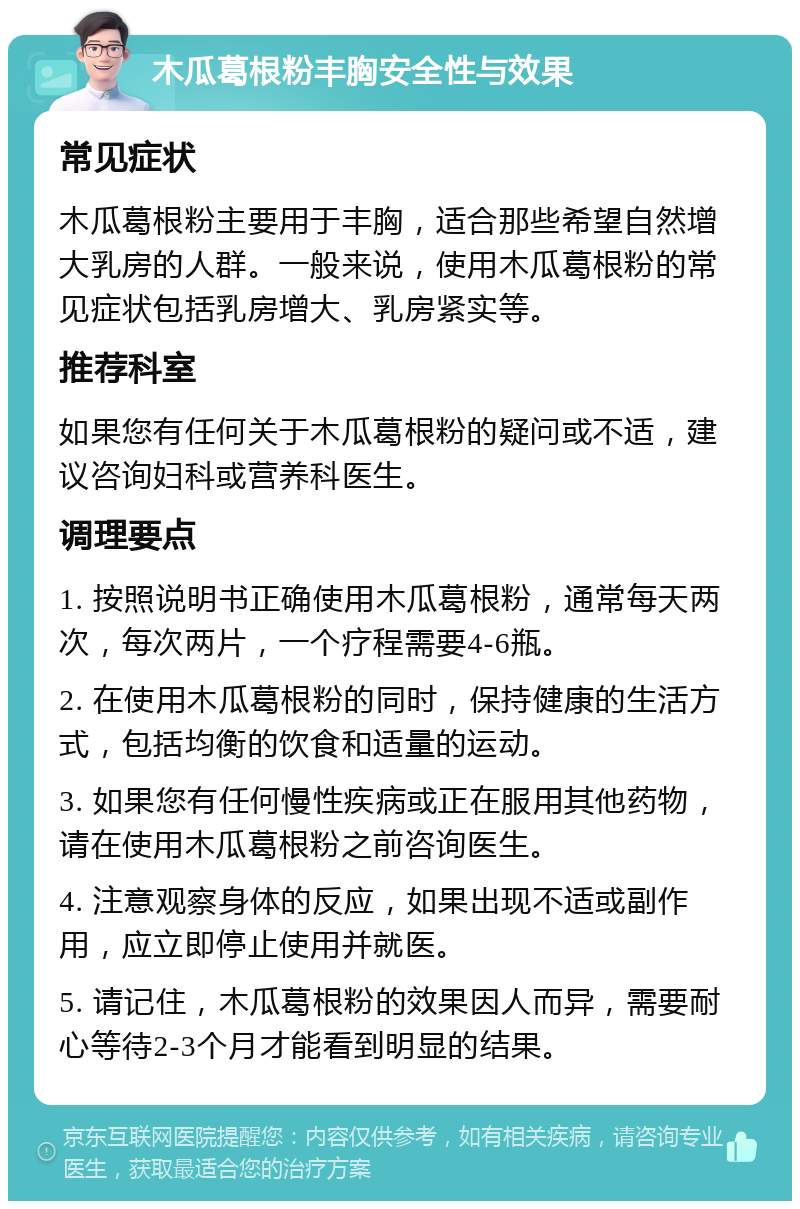 木瓜葛根粉丰胸安全性与效果 常见症状 木瓜葛根粉主要用于丰胸，适合那些希望自然增大乳房的人群。一般来说，使用木瓜葛根粉的常见症状包括乳房增大、乳房紧实等。 推荐科室 如果您有任何关于木瓜葛根粉的疑问或不适，建议咨询妇科或营养科医生。 调理要点 1. 按照说明书正确使用木瓜葛根粉，通常每天两次，每次两片，一个疗程需要4-6瓶。 2. 在使用木瓜葛根粉的同时，保持健康的生活方式，包括均衡的饮食和适量的运动。 3. 如果您有任何慢性疾病或正在服用其他药物，请在使用木瓜葛根粉之前咨询医生。 4. 注意观察身体的反应，如果出现不适或副作用，应立即停止使用并就医。 5. 请记住，木瓜葛根粉的效果因人而异，需要耐心等待2-3个月才能看到明显的结果。