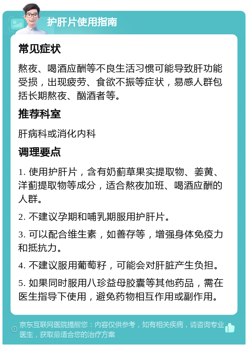 护肝片使用指南 常见症状 熬夜、喝酒应酬等不良生活习惯可能导致肝功能受损，出现疲劳、食欲不振等症状，易感人群包括长期熬夜、酗酒者等。 推荐科室 肝病科或消化内科 调理要点 1. 使用护肝片，含有奶蓟草果实提取物、姜黄、洋蓟提取物等成分，适合熬夜加班、喝酒应酬的人群。 2. 不建议孕期和哺乳期服用护肝片。 3. 可以配合维生素，如善存等，增强身体免疫力和抵抗力。 4. 不建议服用葡萄籽，可能会对肝脏产生负担。 5. 如果同时服用八珍益母胶囊等其他药品，需在医生指导下使用，避免药物相互作用或副作用。