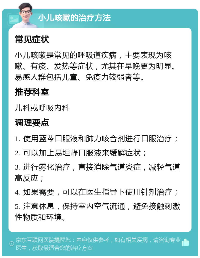 小儿咳嗽的治疗方法 常见症状 小儿咳嗽是常见的呼吸道疾病，主要表现为咳嗽、有痰、发热等症状，尤其在早晚更为明显。易感人群包括儿童、免疫力较弱者等。 推荐科室 儿科或呼吸内科 调理要点 1. 使用蓝芩口服液和肺力咳合剂进行口服治疗； 2. 可以加上易坦静口服液来缓解症状； 3. 进行雾化治疗，直接消除气道炎症，减轻气道高反应； 4. 如果需要，可以在医生指导下使用针剂治疗； 5. 注意休息，保持室内空气流通，避免接触刺激性物质和环境。