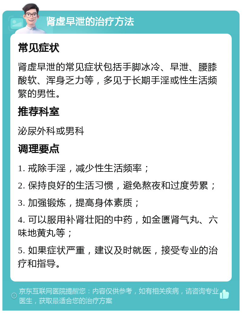 肾虚早泄的治疗方法 常见症状 肾虚早泄的常见症状包括手脚冰冷、早泄、腰膝酸软、浑身乏力等，多见于长期手淫或性生活频繁的男性。 推荐科室 泌尿外科或男科 调理要点 1. 戒除手淫，减少性生活频率； 2. 保持良好的生活习惯，避免熬夜和过度劳累； 3. 加强锻炼，提高身体素质； 4. 可以服用补肾壮阳的中药，如金匮肾气丸、六味地黄丸等； 5. 如果症状严重，建议及时就医，接受专业的治疗和指导。