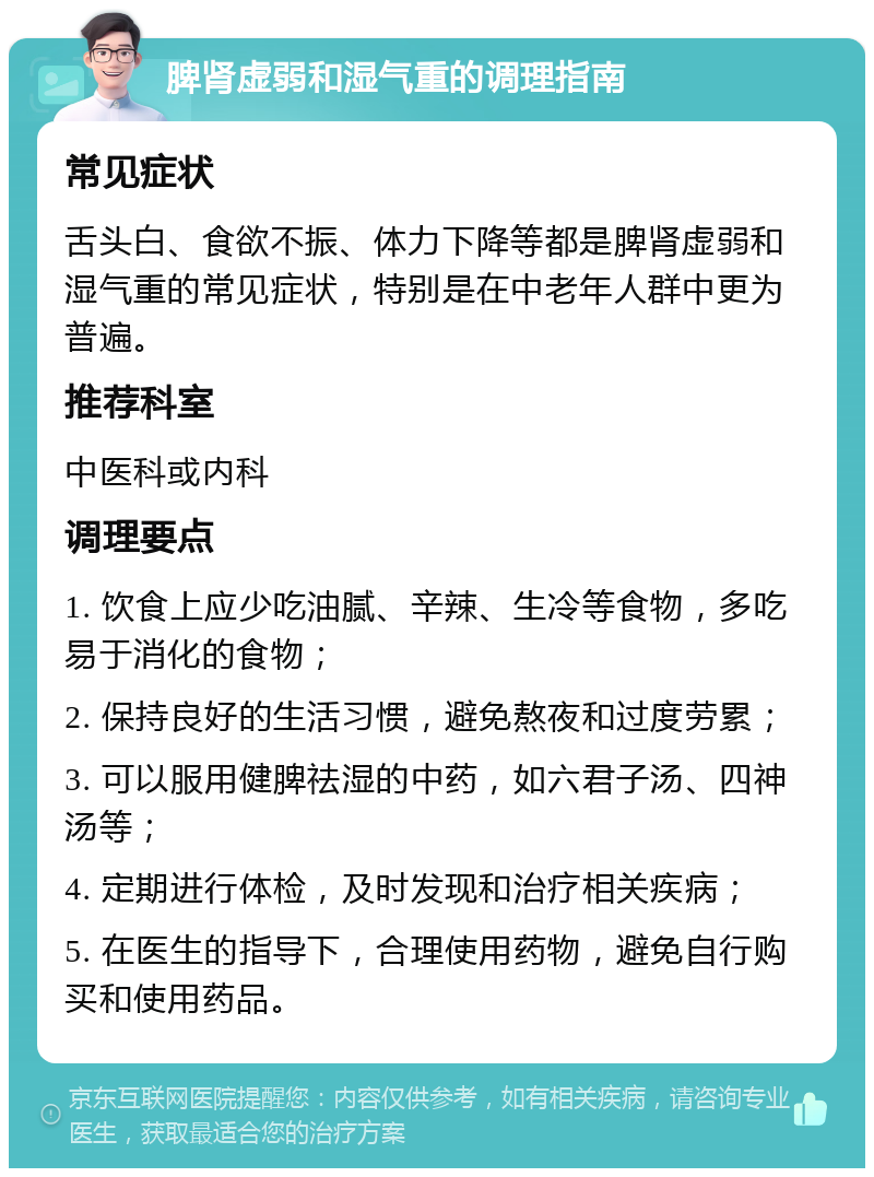 脾肾虚弱和湿气重的调理指南 常见症状 舌头白、食欲不振、体力下降等都是脾肾虚弱和湿气重的常见症状，特别是在中老年人群中更为普遍。 推荐科室 中医科或内科 调理要点 1. 饮食上应少吃油腻、辛辣、生冷等食物，多吃易于消化的食物； 2. 保持良好的生活习惯，避免熬夜和过度劳累； 3. 可以服用健脾祛湿的中药，如六君子汤、四神汤等； 4. 定期进行体检，及时发现和治疗相关疾病； 5. 在医生的指导下，合理使用药物，避免自行购买和使用药品。