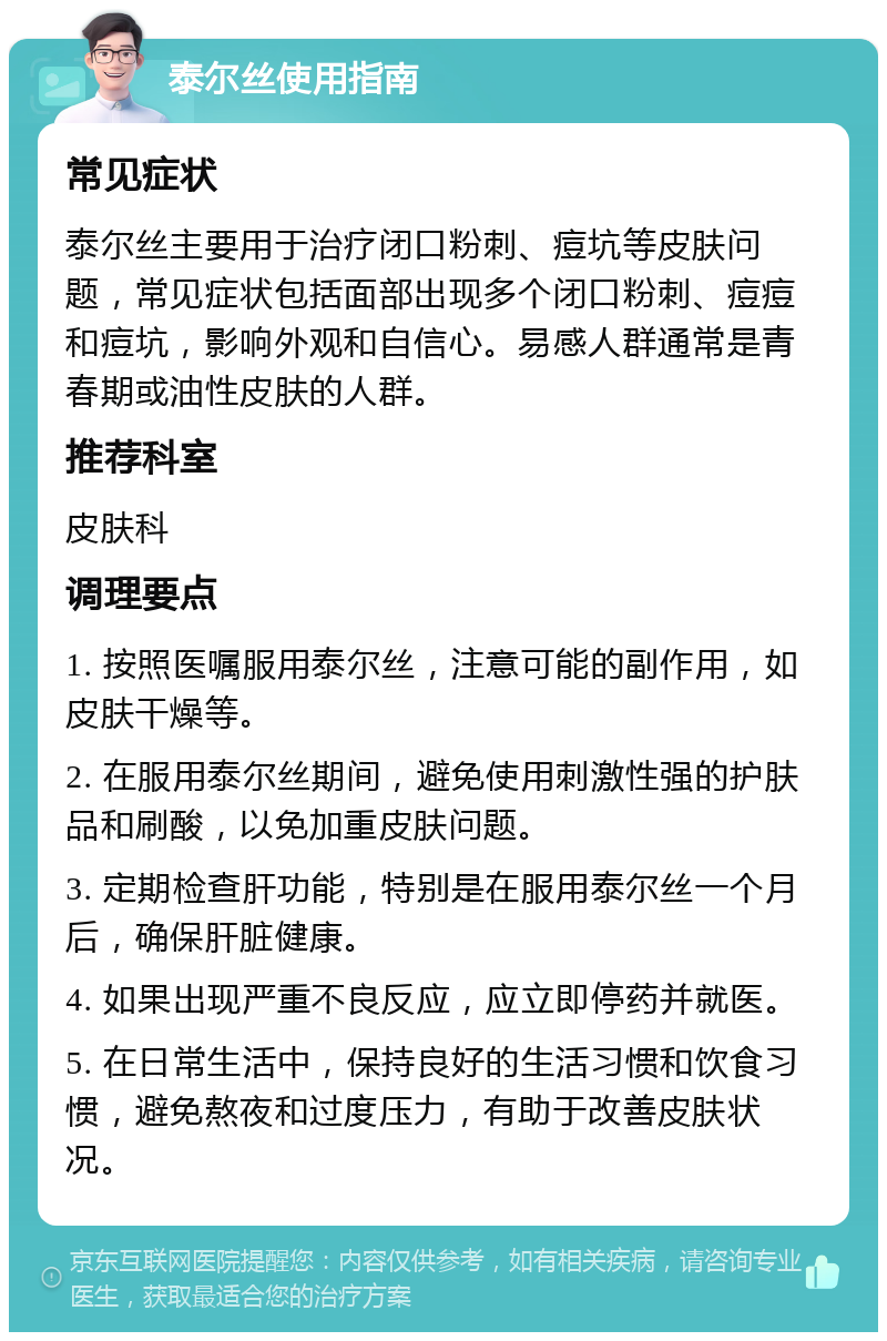 泰尔丝使用指南 常见症状 泰尔丝主要用于治疗闭口粉刺、痘坑等皮肤问题，常见症状包括面部出现多个闭口粉刺、痘痘和痘坑，影响外观和自信心。易感人群通常是青春期或油性皮肤的人群。 推荐科室 皮肤科 调理要点 1. 按照医嘱服用泰尔丝，注意可能的副作用，如皮肤干燥等。 2. 在服用泰尔丝期间，避免使用刺激性强的护肤品和刷酸，以免加重皮肤问题。 3. 定期检查肝功能，特别是在服用泰尔丝一个月后，确保肝脏健康。 4. 如果出现严重不良反应，应立即停药并就医。 5. 在日常生活中，保持良好的生活习惯和饮食习惯，避免熬夜和过度压力，有助于改善皮肤状况。