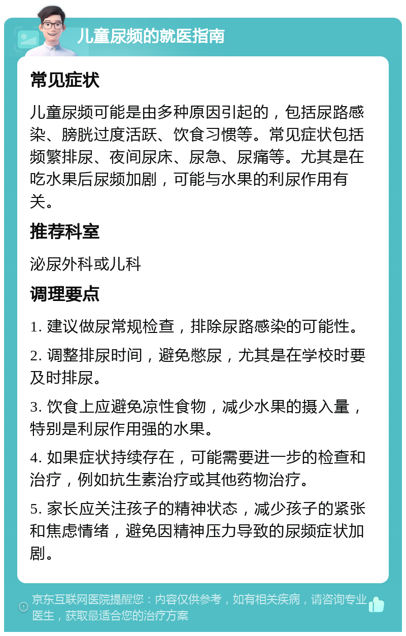 儿童尿频的就医指南 常见症状 儿童尿频可能是由多种原因引起的，包括尿路感染、膀胱过度活跃、饮食习惯等。常见症状包括频繁排尿、夜间尿床、尿急、尿痛等。尤其是在吃水果后尿频加剧，可能与水果的利尿作用有关。 推荐科室 泌尿外科或儿科 调理要点 1. 建议做尿常规检查，排除尿路感染的可能性。 2. 调整排尿时间，避免憋尿，尤其是在学校时要及时排尿。 3. 饮食上应避免凉性食物，减少水果的摄入量，特别是利尿作用强的水果。 4. 如果症状持续存在，可能需要进一步的检查和治疗，例如抗生素治疗或其他药物治疗。 5. 家长应关注孩子的精神状态，减少孩子的紧张和焦虑情绪，避免因精神压力导致的尿频症状加剧。