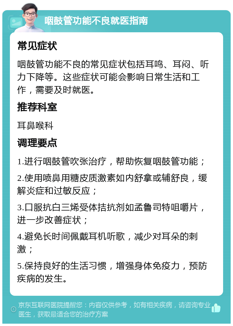 咽鼓管功能不良就医指南 常见症状 咽鼓管功能不良的常见症状包括耳鸣、耳闷、听力下降等。这些症状可能会影响日常生活和工作，需要及时就医。 推荐科室 耳鼻喉科 调理要点 1.进行咽鼓管吹张治疗，帮助恢复咽鼓管功能； 2.使用喷鼻用糖皮质激素如内舒拿或辅舒良，缓解炎症和过敏反应； 3.口服抗白三烯受体拮抗剂如孟鲁司特咀嚼片，进一步改善症状； 4.避免长时间佩戴耳机听歌，减少对耳朵的刺激； 5.保持良好的生活习惯，增强身体免疫力，预防疾病的发生。