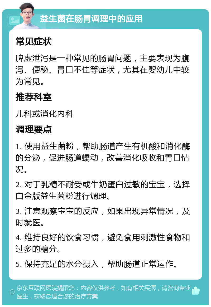 益生菌在肠胃调理中的应用 常见症状 脾虚泄泻是一种常见的肠胃问题，主要表现为腹泻、便秘、胃口不佳等症状，尤其在婴幼儿中较为常见。 推荐科室 儿科或消化内科 调理要点 1. 使用益生菌粉，帮助肠道产生有机酸和消化酶的分泌，促进肠道蠕动，改善消化吸收和胃口情况。 2. 对于乳糖不耐受或牛奶蛋白过敏的宝宝，选择白金版益生菌粉进行调理。 3. 注意观察宝宝的反应，如果出现异常情况，及时就医。 4. 维持良好的饮食习惯，避免食用刺激性食物和过多的糖分。 5. 保持充足的水分摄入，帮助肠道正常运作。