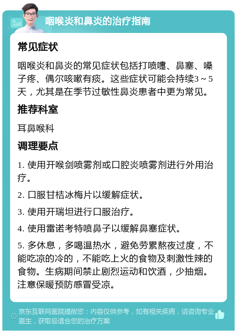 咽喉炎和鼻炎的治疗指南 常见症状 咽喉炎和鼻炎的常见症状包括打喷嚏、鼻塞、嗓子疼、偶尔咳嗽有痰。这些症状可能会持续3～5天，尤其是在季节过敏性鼻炎患者中更为常见。 推荐科室 耳鼻喉科 调理要点 1. 使用开喉剑喷雾剂或口腔炎喷雾剂进行外用治疗。 2. 口服甘桔冰梅片以缓解症状。 3. 使用开瑞坦进行口服治疗。 4. 使用雷诺考特喷鼻子以缓解鼻塞症状。 5. 多休息，多喝温热水，避免劳累熬夜过度，不能吃凉的冷的，不能吃上火的食物及刺激性辣的食物。生病期间禁止剧烈运动和饮酒，少抽烟。注意保暖预防感冒受凉。