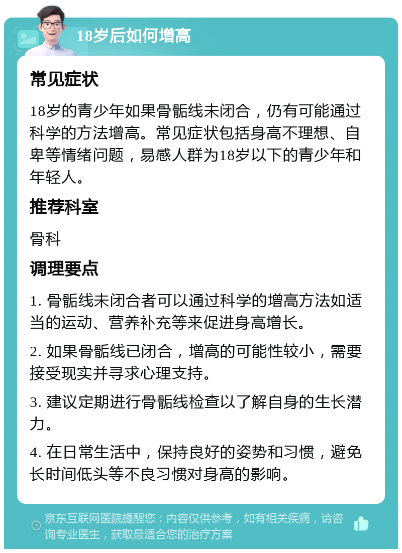 18岁后如何增高 常见症状 18岁的青少年如果骨骺线未闭合，仍有可能通过科学的方法增高。常见症状包括身高不理想、自卑等情绪问题，易感人群为18岁以下的青少年和年轻人。 推荐科室 骨科 调理要点 1. 骨骺线未闭合者可以通过科学的增高方法如适当的运动、营养补充等来促进身高增长。 2. 如果骨骺线已闭合，增高的可能性较小，需要接受现实并寻求心理支持。 3. 建议定期进行骨骺线检查以了解自身的生长潜力。 4. 在日常生活中，保持良好的姿势和习惯，避免长时间低头等不良习惯对身高的影响。