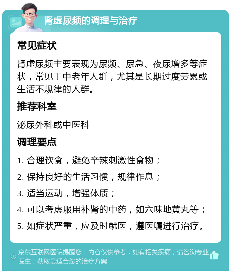 肾虚尿频的调理与治疗 常见症状 肾虚尿频主要表现为尿频、尿急、夜尿增多等症状，常见于中老年人群，尤其是长期过度劳累或生活不规律的人群。 推荐科室 泌尿外科或中医科 调理要点 1. 合理饮食，避免辛辣刺激性食物； 2. 保持良好的生活习惯，规律作息； 3. 适当运动，增强体质； 4. 可以考虑服用补肾的中药，如六味地黄丸等； 5. 如症状严重，应及时就医，遵医嘱进行治疗。