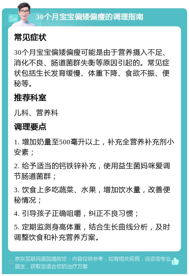 30个月宝宝偏矮偏瘦的调理指南 常见症状 30个月宝宝偏矮偏瘦可能是由于营养摄入不足、消化不良、肠道菌群失衡等原因引起的。常见症状包括生长发育缓慢、体重下降、食欲不振、便秘等。 推荐科室 儿科、营养科 调理要点 1. 增加奶量至500毫升以上，补充全营养补充剂小安素； 2. 给予适当的钙铁锌补充，使用益生菌妈咪爱调节肠道菌群； 3. 饮食上多吃蔬菜、水果，增加饮水量，改善便秘情况； 4. 引导孩子正确咀嚼，纠正不良习惯； 5. 定期监测身高体重，结合生长曲线分析，及时调整饮食和补充营养方案。