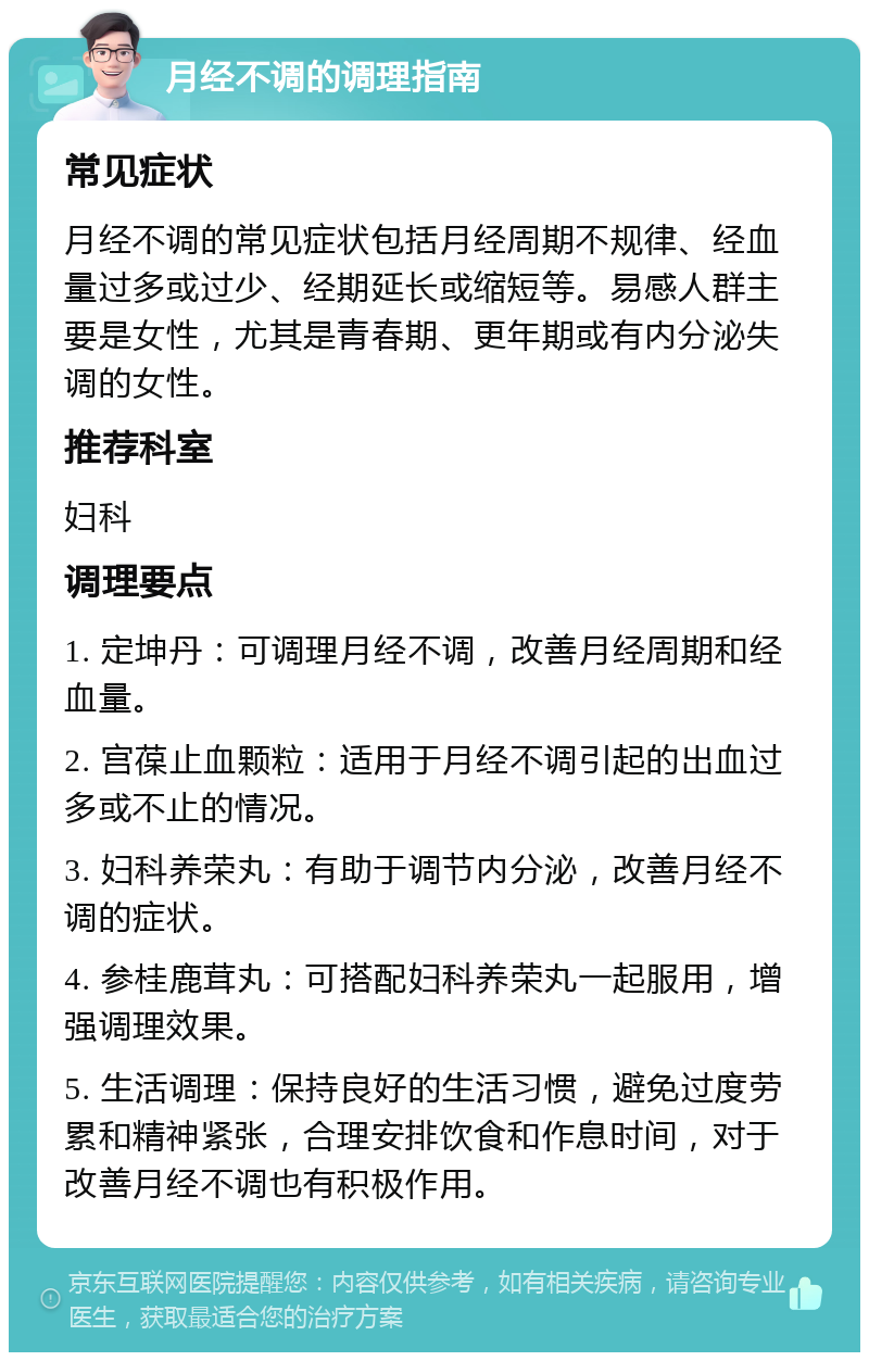 月经不调的调理指南 常见症状 月经不调的常见症状包括月经周期不规律、经血量过多或过少、经期延长或缩短等。易感人群主要是女性，尤其是青春期、更年期或有内分泌失调的女性。 推荐科室 妇科 调理要点 1. 定坤丹：可调理月经不调，改善月经周期和经血量。 2. 宫葆止血颗粒：适用于月经不调引起的出血过多或不止的情况。 3. 妇科养荣丸：有助于调节内分泌，改善月经不调的症状。 4. 参桂鹿茸丸：可搭配妇科养荣丸一起服用，增强调理效果。 5. 生活调理：保持良好的生活习惯，避免过度劳累和精神紧张，合理安排饮食和作息时间，对于改善月经不调也有积极作用。