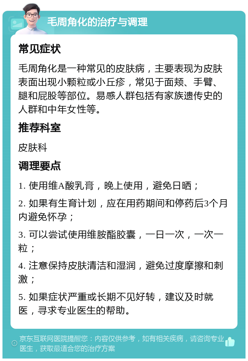 毛周角化的治疗与调理 常见症状 毛周角化是一种常见的皮肤病，主要表现为皮肤表面出现小颗粒或小丘疹，常见于面颊、手臂、腿和屁股等部位。易感人群包括有家族遗传史的人群和中年女性等。 推荐科室 皮肤科 调理要点 1. 使用维A酸乳膏，晚上使用，避免日晒； 2. 如果有生育计划，应在用药期间和停药后3个月内避免怀孕； 3. 可以尝试使用维胺酯胶囊，一日一次，一次一粒； 4. 注意保持皮肤清洁和湿润，避免过度摩擦和刺激； 5. 如果症状严重或长期不见好转，建议及时就医，寻求专业医生的帮助。