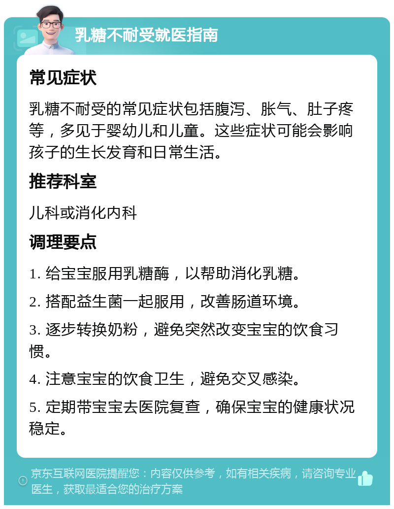 乳糖不耐受就医指南 常见症状 乳糖不耐受的常见症状包括腹泻、胀气、肚子疼等，多见于婴幼儿和儿童。这些症状可能会影响孩子的生长发育和日常生活。 推荐科室 儿科或消化内科 调理要点 1. 给宝宝服用乳糖酶，以帮助消化乳糖。 2. 搭配益生菌一起服用，改善肠道环境。 3. 逐步转换奶粉，避免突然改变宝宝的饮食习惯。 4. 注意宝宝的饮食卫生，避免交叉感染。 5. 定期带宝宝去医院复查，确保宝宝的健康状况稳定。