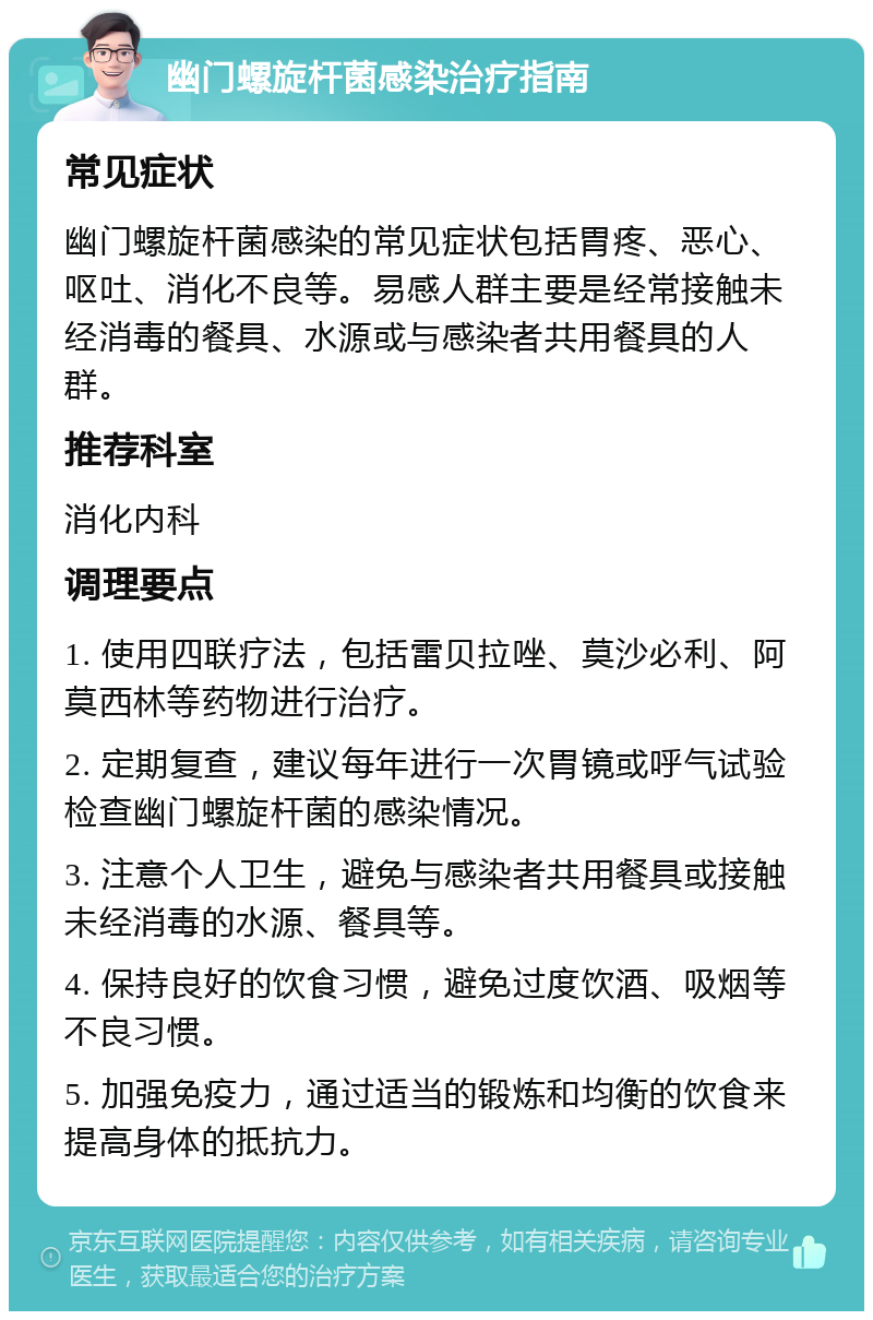 幽门螺旋杆菌感染治疗指南 常见症状 幽门螺旋杆菌感染的常见症状包括胃疼、恶心、呕吐、消化不良等。易感人群主要是经常接触未经消毒的餐具、水源或与感染者共用餐具的人群。 推荐科室 消化内科 调理要点 1. 使用四联疗法，包括雷贝拉唑、莫沙必利、阿莫西林等药物进行治疗。 2. 定期复查，建议每年进行一次胃镜或呼气试验检查幽门螺旋杆菌的感染情况。 3. 注意个人卫生，避免与感染者共用餐具或接触未经消毒的水源、餐具等。 4. 保持良好的饮食习惯，避免过度饮酒、吸烟等不良习惯。 5. 加强免疫力，通过适当的锻炼和均衡的饮食来提高身体的抵抗力。