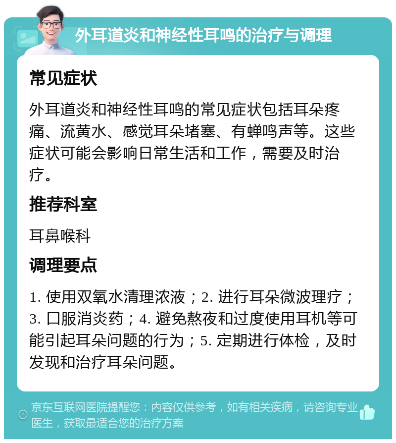 外耳道炎和神经性耳鸣的治疗与调理 常见症状 外耳道炎和神经性耳鸣的常见症状包括耳朵疼痛、流黄水、感觉耳朵堵塞、有蝉鸣声等。这些症状可能会影响日常生活和工作，需要及时治疗。 推荐科室 耳鼻喉科 调理要点 1. 使用双氧水清理浓液；2. 进行耳朵微波理疗；3. 口服消炎药；4. 避免熬夜和过度使用耳机等可能引起耳朵问题的行为；5. 定期进行体检，及时发现和治疗耳朵问题。