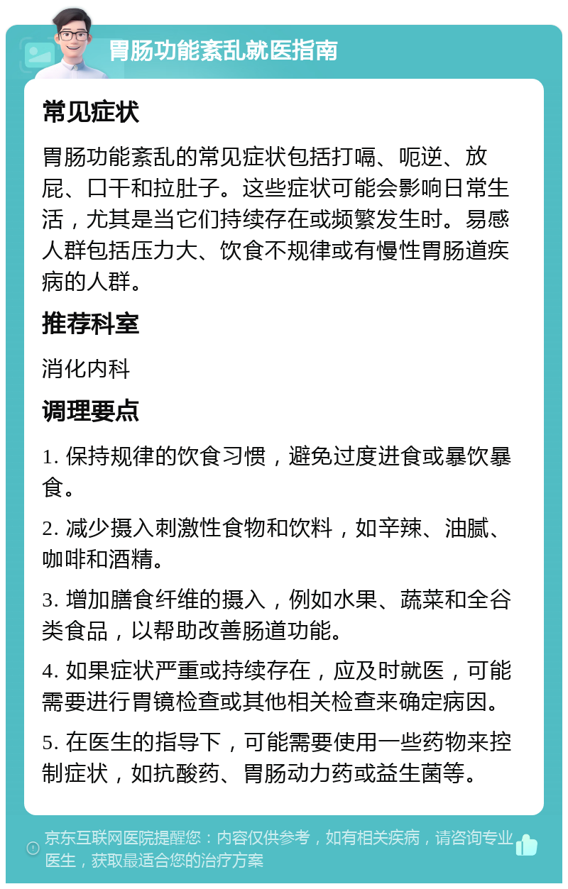 胃肠功能紊乱就医指南 常见症状 胃肠功能紊乱的常见症状包括打嗝、呃逆、放屁、口干和拉肚子。这些症状可能会影响日常生活，尤其是当它们持续存在或频繁发生时。易感人群包括压力大、饮食不规律或有慢性胃肠道疾病的人群。 推荐科室 消化内科 调理要点 1. 保持规律的饮食习惯，避免过度进食或暴饮暴食。 2. 减少摄入刺激性食物和饮料，如辛辣、油腻、咖啡和酒精。 3. 增加膳食纤维的摄入，例如水果、蔬菜和全谷类食品，以帮助改善肠道功能。 4. 如果症状严重或持续存在，应及时就医，可能需要进行胃镜检查或其他相关检查来确定病因。 5. 在医生的指导下，可能需要使用一些药物来控制症状，如抗酸药、胃肠动力药或益生菌等。